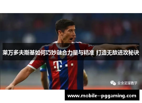 莱万多夫斯基如何巧妙融合力量与精准 打造无敌进攻秘诀