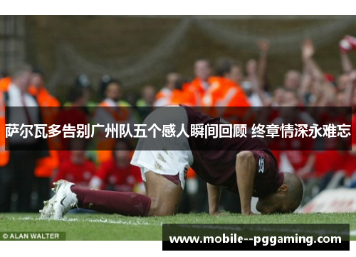 萨尔瓦多告别广州队五个感人瞬间回顾 终章情深永难忘