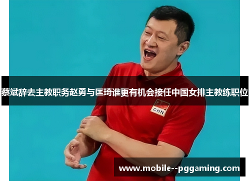 蔡斌辞去主教职务赵勇与匡琦谁更有机会接任中国女排主教练职位
