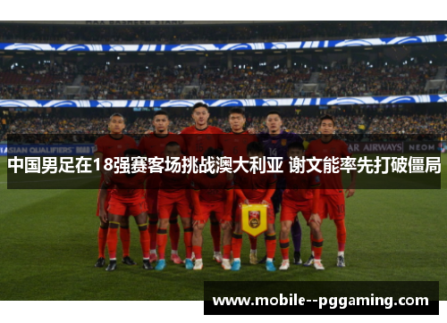 中国男足在18强赛客场挑战澳大利亚 谢文能率先打破僵局 中国男足在18强赛客场挑战澳大利亚 谢文能率先打破僵局