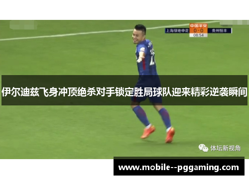 伊尔迪兹飞身冲顶绝杀对手锁定胜局球队迎来精彩逆袭瞬间