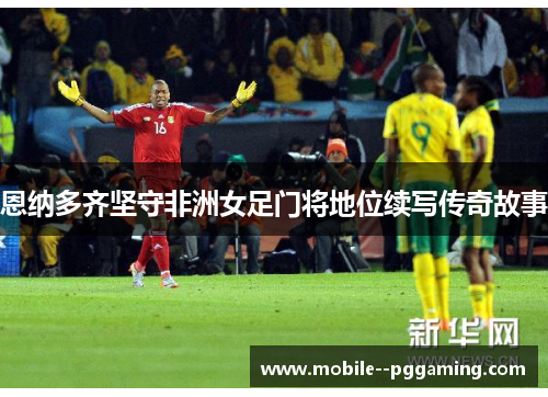 恩纳多齐坚守非洲女足门将地位续写传奇故事 恩纳多齐坚守非洲女足门将地位续写传奇故事