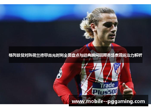 格列兹曼对阵荷兰德甲高光时刻全面盘点与经典瞬间回顾赛场表现统治力解析